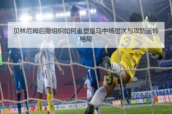 贝林厄姆后撤组织如何重塑皇马中场层次与攻防运转格局
